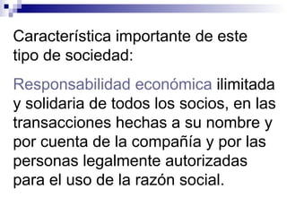 Característica importante de este
tipo de sociedad:
Responsabilidad económica ilimitada
y solidaria de todos los socios, en las
transacciones hechas a su nombre y
por cuenta de la compañía y por las
personas legalmente autorizadas
para el uso de la razón social.
 