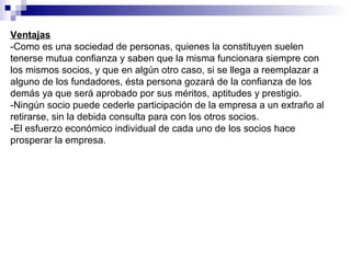Ventajas
-Como es una sociedad de personas, quienes la constituyen suelen
tenerse mutua confianza y saben que la misma funcionara siempre con
los mismos socios, y que en algún otro caso, si se llega a reemplazar a
alguno de los fundadores, ésta persona gozará de la confianza de los
demás ya que será aprobado por sus méritos, aptitudes y prestigio.
-Ningún socio puede cederle participación de la empresa a un extraño al
retirarse, sin la debida consulta para con los otros socios.
-El esfuerzo económico individual de cada uno de los socios hace
prosperar la empresa.
 