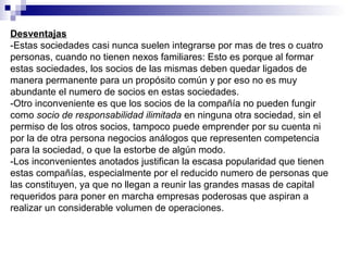 Desventajas
-Estas sociedades casi nunca suelen integrarse por mas de tres o cuatro
personas, cuando no tienen nexos familiares: Esto es porque al formar
estas sociedades, los socios de las mismas deben quedar ligados de
manera permanente para un propósito común y por eso no es muy
abundante el numero de socios en estas sociedades.
-Otro inconveniente es que los socios de la compañía no pueden fungir
como socio de responsabilidad ilimitada en ninguna otra sociedad, sin el
permiso de los otros socios, tampoco puede emprender por su cuenta ni
por la de otra persona negocios análogos que representen competencia
para la sociedad, o que la estorbe de algún modo.
-Los inconvenientes anotados justifican la escasa popularidad que tienen
estas compañías, especialmente por el reducido numero de personas que
las constituyen, ya que no llegan a reunir las grandes masas de capital
requeridos para poner en marcha empresas poderosas que aspiran a
realizar un considerable volumen de operaciones.
 