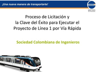 Proceso de Licitación y
la Clave del Éxito para Ejecutar el
Proyecto de Línea 1 por Vía Rápida
Sociedad Colombiana de Ingenieros
 
