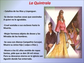 - Catalina de los Ríos y Lisperguer. Se decían muchas cosas que asesinaba A quien no le agradaba. Cruel azotaba a sus esclavos hasta la  Muerte. Mujer hermosa objeto de deseo y las Miradas de los hombres. Se casa con Alonso Campofrío Carvajal, Muere su único hijo ( culpa a Dios ). Muere a los 61 años vestida de ropas Santas, pide que se den 20 mil misas Para su descanso eterno en la iglesia san Agustín donde fue enterrada. 