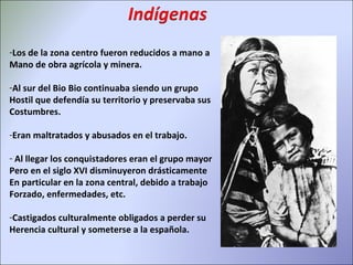 Los de la zona centro fueron reducidos a mano a  Mano de obra agrícola y minera. Al sur del Bio Bio continuaba siendo un grupo Hostil que defendía su territorio y preservaba sus  Costumbres. Eran maltratados y abusados en el trabajo. Al llegar los conquistadores eran el grupo mayor Pero en el siglo XVI disminuyeron drásticamente En particular en la zona central, debido a trabajo Forzado, enfermedades, etc. Castigados culturalmente obligados a perder su  Herencia cultural y someterse a la española. 