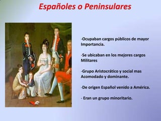 Españoles o PeninsularesOcupaban cargos públicos de mayor Importancia.Se ubicaban en los mejores cargos MilitaresGrupo Aristocrático y social mas Acomodado y dominante.De origen Español venido a América.