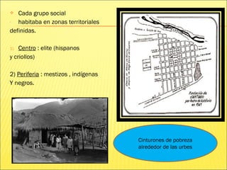  Cada grupo social
- habitaba en zonas territoriales
definidas.
1) Centro : elite (hispanos
y criollos)
2) Periferia : mestizos , indígenas
Y negros.
Cinturones de pobreza
alrededor de las urbes
 
