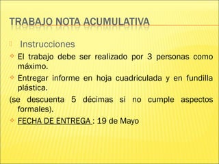  Instrucciones
 El trabajo debe ser realizado por 3 personas como
máximo.
 Entregar informe en hoja cuadriculada y en fundilla
plástica.
(se descuenta 5 décimas si no cumple aspectos
formales).
 FECHA DE ENTREGA : 19 de Mayo
 
