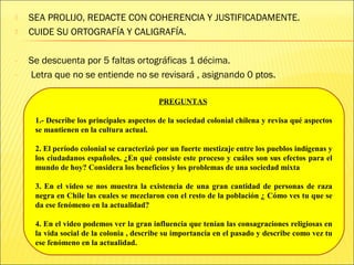  SEA PROLIJO, REDACTE CON COHERENCIA Y JUSTIFICADAMENTE.
 CUIDE SU ORTOGRAFÍA Y CALIGRAFÍA.
- Se descuenta por 5 faltas ortográficas 1 décima.
- Letra que no se entiende no se revisará , asignando 0 ptos.
PREGUNTAS
1.- Describe los principales aspectos de la sociedad colonial chilena y revisa qué aspectos
se mantienen en la cultura actual.
2. El período colonial se caracterizó por un fuerte mestizaje entre los pueblos indígenas y
los ciudadanos españoles. ¿En qué consiste este proceso y cuáles son sus efectos para el
mundo de hoy? Considera los beneficios y los problemas de una sociedad mixta
3. En el video se nos muestra la existencia de una gran cantidad de personas de raza
negra en Chile las cuales se mezclaron con el resto de la población ¿ Cómo ves tu que se
da ese fenómeno en la actualidad?
4. En el video podemos ver la gran influencia que tenían las consagraciones religiosas en
la vida social de la colonia , describe su importancia en el pasado y describe como vez tu
ese fenómeno en la actualidad.
 