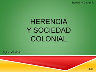 HERENCIA
Y SOCIEDAD
COLONIAL
Siglos: XVII-XVIII
Chile
Isadora N. Correa P.
 