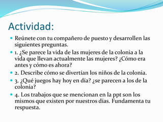 Actividad:
 Reúnete con tu compañero de puesto y desarrollen las
siguientes preguntas.
 1. ¿Se parece la vida de las mujeres de la colonia a la
vida que llevan actualmente las mujeres? ¿Cómo era
antes y cómo es ahora?
 2. Describe cómo se divertían los niños de la colonia.
 3. ¿Qué juegos hay hoy en día? ¿se parecen a los de la
colonia?
 4. Los trabajos que se mencionan en la ppt son los
mismos que existen por nuestros días. Fundamenta tu
respuesta.
 
