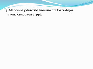 5. Menciona y describe brevemente los trabajos
mencionados en el ppt.
 