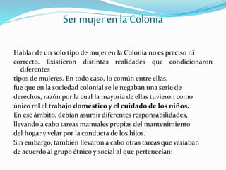 Ser mujer en la Colonia
Hablar de un solo tipo de mujer en la Colonia no es preciso ni
correcto. Existieron distintas realidades que condicionaron
diferentes
tipos de mujeres. En todo caso, lo común entre ellas,
fue que en la sociedad colonial se le negaban una serie de
derechos, razón por la cual la mayoría de ellas tuvieron como
único rol el trabajo doméstico y el cuidado de los niños.
En ese ámbito, debían asumir diferentes responsabilidades,
llevando a cabo tareas manuales propias del mantenimiento
del hogar y velar por la conducta de los hijos.
Sin embargo, también llevaron a cabo otras tareas que variaban
de acuerdo al grupo étnico y social al que pertenecían:
 