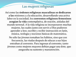 Las mujeres religiosas
Así como las órdenes religiosas masculinas se dedicaron
a las misiones y a la educación, desarrollando una activa
labor en la sociedad, los conventos religiosos femeninos
acogían la vida contemplativa, de oración, aisladas del
mundo terrenal. A la vida religiosa se incorporaron muchas
mujeres, las cuales junto con servir a Dios pudieron
aprender a leer, escribir y recibir instrucción en latín,
música, teología y nociones básicas de matemática.
No sólo las jóvenes tomaban los hábitos, sino que con
frecuencia, las viudas después de educar a sus hijos
entraban al convento. Para ingresar al convento, tanto
jóvenes como mujeres mayores debían pagar una dote, que
aseguraba su sustento y manutención.
 