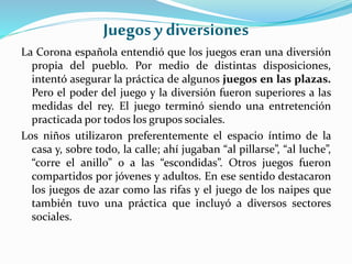 Juegos y diversiones
La Corona española entendió que los juegos eran una diversión
propia del pueblo. Por medio de distintas disposiciones,
intentó asegurar la práctica de algunos juegos en las plazas.
Pero el poder del juego y la diversión fueron superiores a las
medidas del rey. El juego terminó siendo una entretención
practicada por todos los grupos sociales.
Los niños utilizaron preferentemente el espacio íntimo de la
casa y, sobre todo, la calle; ahí jugaban “al pillarse”, “al luche”,
“corre el anillo” o a las “escondidas”. Otros juegos fueron
compartidos por jóvenes y adultos. En ese sentido destacaron
los juegos de azar como las rifas y el juego de los naipes que
también tuvo una práctica que incluyó a diversos sectores
sociales.
 