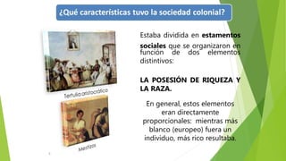 5
Estaba dividida en estamentos
sociales que se organizaron en
función de dos elementos
distintivos:
LA POSESIÓN DE RIQUEZA Y
LA RAZA.
En general, estos elementos
eran directamente
proporcionales: mientras más
blanco (europeo) fuera un
individuo, más rico resultaba.
 