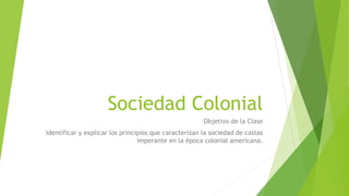 Sociedad Colonial
Objetivo de la Clase
Identificar y explicar los principios que caracterizan la sociedad de castas
imperante en la época colonial americana.
 