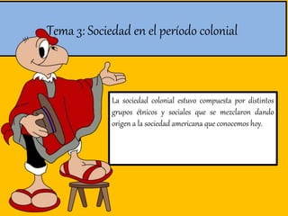 Tema 3: Sociedad en el período colonial
La sociedad colonial estuvo compuesta por distintos
grupos étnicos y sociales que se mezclaron dando
origen a la sociedad americana que conocemos hoy.
 