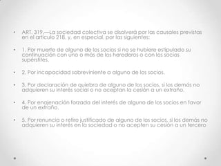 •   ART. 319.—La sociedad colectiva se disolverá por las causales previstas
    en el artículo 218, y, en especial, por las siguientes:

•   1. Por muerte de alguno de los socios si no se hubiere estipulado su
    continuación con uno o más de los herederos o con los socios
    supérstites.

•   2. Por incapacidad sobreviniente a alguno de los socios.

•   3. Por declaración de quiebra de alguno de los socios, si los demás no
    adquieren su interés social o no aceptan la cesión a un extraño.

•   4. Por enajenación forzada del interés de alguno de los socios en favor
    de un extraño.

•   5. Por renuncia o retiro justificado de alguno de los socios, si los demás no
    adquieren su interés en la sociedad o no acepten su cesión a un tercero
 