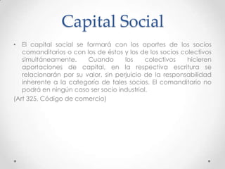 Capital Social
• El capital social se formará con los aportes de los socios
   comanditarios o con los de éstos y los de los socios colectivos
   simultáneamente.     Cuando       los    colectivos    hicieren
   aportaciones de capital, en la respectiva escritura se
   relacionarán por su valor, sin perjuicio de la responsabilidad
   inherente a la categoría de tales socios. El comanditario no
   podrá en ningún caso ser socio industrial.
(Art 325, Código de comercio)
 