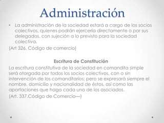 Administración
• La administración de la sociedad estará a cargo de los socios
   colectivos, quienes podrán ejercerla directamente o por sus
   delegados, con sujeción a lo previsto para la sociedad
   colectiva.
(Art 326, Código de comercio)

                      Escritura de Constitución
La escritura constitutiva de la sociedad en comandita simple
será otorgada por todos los socios colectivos, con o sin
intervención de los comanditarios; pero se expresará siempre el
nombre, domicilio y nacionalidad de éstos, así como las
aportaciones que haga cada uno de los asociados.
(Art. 337.Código de Comercio—)
 