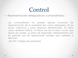 Control
• Representación delegada en comanditarios:

  Los comanditarios no podrán ejercer funciones de
  representación de la sociedad sino como delegados de los
  socios colectivos y para negocios determinados. En estos
  casos deberán indicar, al hacer uso de la razón social, que
  obran por poder, so pena de responder solidariamente con
  los gestores por las operaciones sociales que celebren o
  ejecuten.
   (Art 327, Código de comercio)
 