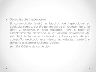 • Derecho de inspección
  El comanditario tendrá la facultad de inspeccionar en
  cualquier tiempo, por sí o por medio de un representante, los
  libros y documentos dela sociedad. Pero si tiene un
  establecimiento dedicado a las mismas actividades del
  establecimiento de la sociedad o si forma parte de una
  compañía dedicada alas mismas actividades, perderá el
  derecho a examinar los libros sociales.
  (Art 328, Código de comercio)
 