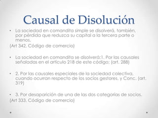 Causal de Disolución
• La sociedad en comandita simple se disolverá, también,
   por pérdida que reduzca su capital a la tercera parte o
   menos.
(Art 342, Código de comercio)

• La sociedad en comandita se disolverá:1. Por las causales
  señaladas en el artículo 218 de este código; (art. 288)

• 2. Por las causales especiales de la sociedad colectiva,
  cuando ocurran respecto de los socios gestores, y Conc. (art.
  319)

• 3. Por desaparición de una de las dos categorías de socios.
(Art 333, Código de comercio)
 
