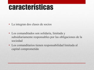 características
• La integran dos clases de socios
• Los comanditados son solidaria, limitada y
subsidiariamente responsables por las obligaciones de la
sociedad
• Los comanditarios tienen responsabilidad limitada al
capital comprometido
 