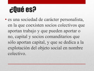 ¿Qué es?
• es una sociedad de carácter personalista,
en la que coexisten socios colectivos que
aportan trabajo y que pueden aportar o
no, capital y socios comanditarios que
sólo aportan capital, y que se dedica a la
explotación del objeto social en nombre
colectivo.
 