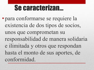 Se caracterizan…
•para conformarse se requiere la
existencia de dos tipos de socios,
unos que comprometan su
responsabilidad de manera solidaria
e ilimitada y otros que respondan
hasta el monto de sus aportes, de
conformidad.
 