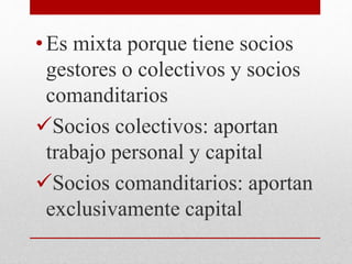 •Es mixta porque tiene socios
gestores o colectivos y socios
comanditarios
Socios colectivos: aportan
trabajo personal y capital
Socios comanditarios: aportan
exclusivamente capital
 