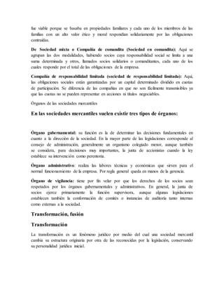 fue viable porque se basaba en propiedades familiares y cada uno de los miembros de las
familias con un alto valor ético y moral respondían solidariamente por las obligaciones
contraídas.
De Sociedad mixta o Compañía de comandita (Sociedad en comandita): Aquí se
agrupan las dos modalidades, habiendo socios cuya responsabilidad social se limita a una
suma determinada y otros, llamados socios solidarios o comanditantes, cada uno de los
cuales responde por el total de las obligaciones de la empresa.
Compañía de responsabilidad limitada (sociedad de responsabilidad limitada): Aquí,
las obligaciones sociales están garantizadas por un capital determinado dividido en cuotas
de participación. Se diferencia de las compañías en que no son fácilmente transmisibles ya
que las cuotas no se pueden representar en acciones ni títulos negociables.
Órganos de las sociedades mercantiles
En las sociedades mercantiles suelen existir tres tipos de órganos:
Órgano gubernamental: su función es la de determinar las decisiones fundamentales en
cuanto a la dirección de la sociedad. En la mayor parte de las legislaciones corresponde al
consejo de administración, generalmente un organismo colegiado menor, aunque también
se considera, para decisiones muy importantes, la junta de accionistas cuando la ley
establece su intervención como perentoria.
Órgano administrativo: realiza las labores técnicas y económicas que sirven para el
normal funcionamiento de la empresa. Por regla general queda en manos de la gerencia.
Órgano de vigilancia: tiene por fin velar por que los derechos de los socios sean
respetados por los órganos gubernamentales y administrativos. En general, la junta de
socios ejerce primariamente la función supervisora, aunque algunas legislaciones
establecen también la conformación de comités o instancias de auditoría tanto internas
como externas a la sociedad.
Transformación, fusión
Transformación
La transformación es un fenómeno jurídico por medio del cual una sociedad mercantil
cambia su estructura originaria por otra de las reconocidas por la legislación, conservando
su personalidad jurídica inicial.
 