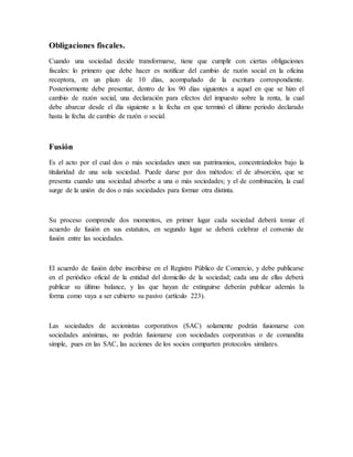 Obligaciones fiscales.
Cuando una sociedad decide transformarse, tiene que cumplir con ciertas obligaciones
fiscales: lo primero que debe hacer es notificar del cambio de razón social en la oficina
receptora, en un plazo de 10 días, acompañado de la escritura correspondiente.
Posteriormente debe presentar, dentro de los 90 días siguientes a aquel en que se hizo el
cambio de razón social, una declaración para efectos del impuesto sobre la renta, la cual
debe abarcar desde el día siguiente a la fecha en que terminó el último periodo declarado
hasta la fecha de cambio de razón o social.
Fusión
Es el acto por el cual dos o más sociedades unen sus patrimonios, concentrándolos bajo la
titularidad de una sola sociedad. Puede darse por dos métodos: el de absorción, que se
presenta cuando una sociedad absorbe a una o más sociedades; y el de combinación, la cual
surge de la unión de dos o más sociedades para formar otra distinta.
Su proceso comprende dos momentos, en primer lugar cada sociedad deberá tomar el
acuerdo de fusión en sus estatutos, en segundo lugar se deberá celebrar el convenio de
fusión entre las sociedades.
El acuerdo de fusión debe inscribirse en el Registro Público de Comercio, y debe publicarse
en el periódico oficial de la entidad del domicilio de la sociedad; cada una de ellas deberá
publicar su último balance, y las que hayan de extinguirse deberán publicar además la
forma como vaya a ser cubierto su pasivo (artículo 223).
Las sociedades de accionistas corporativos (SAC) solamente podrán fusionarse con
sociedades anónimas, no podrán fusionarse con sociedades corporativas o de comandita
simple, pues en las SAC, las acciones de los socios comparten protocolos similares.
 