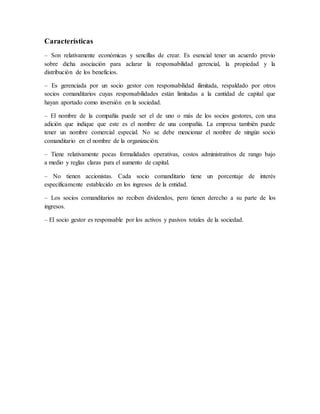 Características
– Son relativamente económicas y sencillas de crear. Es esencial tener un acuerdo previo
sobre dicha asociación para aclarar la responsabilidad gerencial, la propiedad y la
distribución de los beneficios.
– Es gerenciada por un socio gestor con responsabilidad ilimitada, respaldado por otros
socios comanditarios cuyas responsabilidades están limitadas a la cantidad de capital que
hayan aportado como inversión en la sociedad.
– El nombre de la compañía puede ser el de uno o más de los socios gestores, con una
adición que indique que este es el nombre de una compañía. La empresa también puede
tener un nombre comercial especial. No se debe mencionar el nombre de ningún socio
comanditario en el nombre de la organización.
– Tiene relativamente pocas formalidades operativas, costos administrativos de rango bajo
a medio y reglas claras para el aumento de capital.
– No tienen accionistas. Cada socio comanditario tiene un porcentaje de interés
específicamente establecido en los ingresos de la entidad.
– Los socios comanditarios no reciben dividendos, pero tienen derecho a su parte de los
ingresos.
– El socio gestor es responsable por los activos y pasivos totales de la sociedad.
 