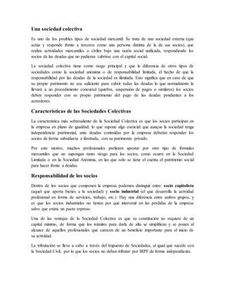 Una sociedad colectiva
Es uno de los posibles tipos de sociedad mercantil. Se trata de una sociedad externa (que
actúa y responde frente a terceros como una persona distinta de la de sus socios), que
realiza actividades mercantiles o civiles bajo una razón social unificada, respondiendo los
socios de las deudas que no pudieran cubrirse con el capital social.
La sociedad colectiva tiene como rasgo principal y que le diferencia de otros tipos de
sociedades como la sociedad anónima o de responsabilidad limitada, el hecho de que la
responsabilidad por las deudas de la sociedad es ilimitada. Esto significa que en caso de que
su propio patrimonio no sea suficiente para cubrir todas las deudas lo que normalmente la
llevará a un procedimiento concursal (quiebra, suspensión de pagos o similares) los socios
deben responder con su propio patrimonio del pago de las deudas pendientes a los
acreedores.
Características de las Sociedades Colectivas
La característica más sobresaliente de la Sociedad Colectiva es que los socios participan en
la empresa en plano de igualdad, lo que supone algo esencial: que aunque la sociedad tenga
independencia patrimonial, ante deudas contraídas por la empresa deberán responder los
socios de forma subsidiaria e ilimitada, con su patrimonio privado.
Por este motivo, muchos profesionales prefieren apostar por otro tipo de fórmulas
mercantiles que no supongan tanto riesgo para los socios, como ocurre en la Sociedad
Limitada o en la Sociedad Anónima, en las que solo se tiene el cuenta el patrimonio social
para hacer frente a deudas.
Responsabilidad de los socios
Dentro de los socios que componen la empresa podemos distinguir entre: socio capitalista
(aquel que aporta bienes a la sociedad) y socio industrial (el que desarrolla la actividad
profesional en forma de servicios, trabajo, etc.). Hay una diferencia entre ambos grupos, y
es que los socios industriales no tienen por qué intervenir en las pérdidas de la empresa
salvo que exista un pacto expreso.
Una de las ventajas de la Sociedad Colectiva es que su constitución no requiere de un
capital mínimo, de forma que los trámites para darla de alta se simplifican y se ponen al
alcance de aquellos profesionales que carecen de un beneficio importante para el inicio de
su actividad.
La tributación se lleva a cabo a través del Impuesto de Sociedades, al igual que sucede con
la Sociedad Civil, por lo que los socios no deben tributar por IRPF de forma independiente.
 