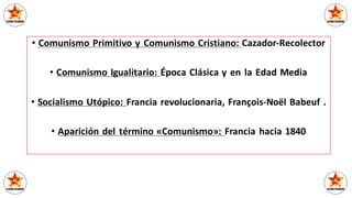 • Comunismo Primitivo y Comunismo Cristiano: Cazador-Recolector
• Comunismo Igualitario: Época Clásica y en la Edad Media
• Socialismo Utópico: Francia revolucionaria, François-Noël Babeuf .
• Aparición del término «Comunismo»: Francia hacia 1840
 