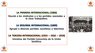 LA PRIMERA INTERNACIONAL: (1866)
Reunió a los sindicatos y a los partidos asociados a
la clase trabajadora.
LA SEGUNDA INTERNACIONAL: (1889)
Agrupó a diversos partidos socialistas y laboristas
LA TERCERA INTERNACIONAL: (1915 – 1916 – 1919)
Iniciativa del Partido Comunista de la Unión
Soviética.
 
