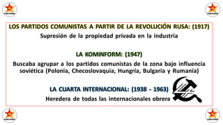 LOS PARTIDOS COMUNISTAS A PARTIR DE LA REVOLUCIÓN RUSA: (1917)
Supresión de la propiedad privada en la industria
LA KOMINFORM: (1947)
Buscaba agrupar a los partidos comunistas de la zona bajo influencia
soviética (Polonia, Checoslovaquia, Hungría, Bulgaria y Rumanía)
LA CUARTA INTERNACIONAL: (1938 - 1963)
Heredera de todas las internacionales obreras
 