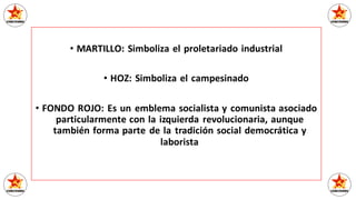 • MARTILLO: Simboliza el proletariado industrial
• HOZ: Simboliza el campesinado
• FONDO ROJO: Es un emblema socialista y comunista asociado
particularmente con la izquierda revolucionaria, aunque
también forma parte de la tradición social democrática y
laborista
 