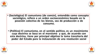 • (Sociológico) El comunismo (de común), entendido como concepto
sociológico, refiere a un orden socioeconómico basado en la
posesión colectiva de los bienes, sea de producción o de
consumo.
• (Político) El comunismo, en el sentido político, es un movimiento
cuya doctrina se basa en el marxismo y que, de acuerdo con
esta doctrina, tiene por principal objetivo la toma transitoria del
poder del Estado para la instauración de una revolución social
 