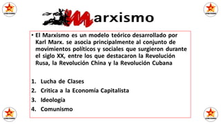 • El Marxismo es un modelo teórico desarrollado por
Karl Marx. se asocia principalmente al conjunto de
movimientos políticos y sociales que surgieron durante
el siglo XX, entre los que destacaron la Revolución
Rusa, la Revolución China y la Revolución Cubana
1. Lucha de Clases
2. Critica a la Economía Capitalista
3. Ideología
4. Comunismo
 