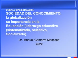 UNSAAC-EPG.EDUCACIÓN
SOCIEDAD DEL CONOCIMIENTO.
la globalización
su importancia en la
Educación.(liderazgo educativo
(sistematizado, selectivo,
Socializado)
Dr. Manuel Gamarra Moscoso
2022
 