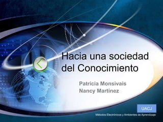 Haciaunasociedad del Conocimiento Patricia Monsivais Nancy Martínez UACJ MétodosElectrónicos y Ambientes de Aprendizaje 