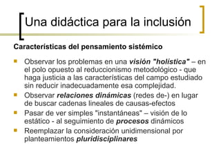 Una didáctica para la inclusión
Características del pensamiento sistémico
   Observar los problemas en una visión "holística" – en
    el polo opuesto al reduccionismo metodológico - que
    haga justicia a las características del campo estudiado
    sin reducir inadecuadamente esa complejidad.
   Observar relaciones dinámicas (redes de-) en lugar
    de buscar cadenas lineales de causas-efectos
   Pasar de ver simples "instantáneas" – visión de lo
    estático - al seguimiento de procesos dinámicos
   Reemplazar la consideración unidimensional por
    planteamientos pluridisciplinares
 