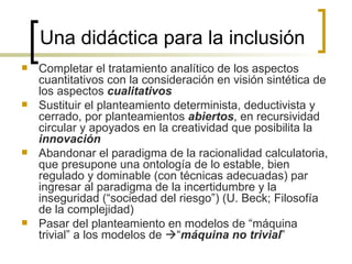 Una didáctica para la inclusión
   Completar el tratamiento analítico de los aspectos
    cuantitativos con la consideración en visión sintética de
    los aspectos cualitativos
   Sustituir el planteamiento determinista, deductivista y
    cerrado, por planteamientos abiertos, en recursividad
    circular y apoyados en la creatividad que posibilita la
    innovación
   Abandonar el paradigma de la racionalidad calculatoria,
    que presupone una ontología de lo estable, bien
    regulado y dominable (con técnicas adecuadas) par
    ingresar al paradigma de la incertidumbre y la
    inseguridad (“sociedad del riesgo”) (U. Beck; Filosofía
    de la complejidad)
   Pasar del planteamiento en modelos de “máquina
    trivial” a los modelos de “máquina no trivial”
 