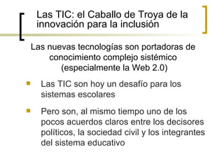 Las TIC: el Caballo de Troya de la
     innovación para la inclusión

    Las nuevas tecnologías son portadoras de
        conocimiento complejo sistémico
           (especialmente la Web 2.0)
     Las TIC son hoy un desafío para los
      sistemas escolares
     Pero son, al mismo tiempo uno de los
      pocos acuerdos claros entre los decisores
      políticos, la sociedad civil y los integrantes
      del sistema educativo
 