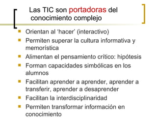 Las TIC son portadoras del
     conocimiento complejo
   Orientan al ‘hacer’ (interactivo)
   Permiten superar la cultura informativa y
    memorística
   Alimentan el pensamiento crítico: hipótesis
   Forman capacidades simbólicas en los
    alumnos
   Facilitan aprender a aprender, aprender a
    transferir, aprender a desaprender
   Facilitan la interdisciplinaridad
   Permiten transformar información en
    conocimiento
 