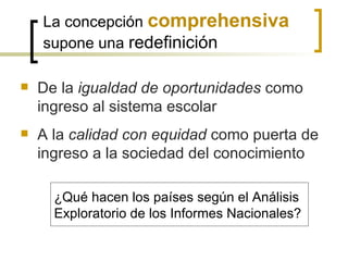 La concepción comprehensiva
    supone una redefinición

   De la igualdad de oportunidades como
    ingreso al sistema escolar
   A la calidad con equidad como puerta de
    ingreso a la sociedad del conocimiento

      ¿Qué hacen los países según el Análisis
      Exploratorio de los Informes Nacionales?
 