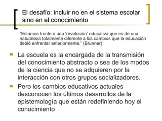 El desafío: incluir no en el sistema escolar
     sino en el conocimiento

    “Estamos frente a una ‘revolución’ educativa que es de una
    naturaleza totalmente diferente a los cambios que la educación
    debió enfrentar anteriormente.” (Brunner)

   La escuela es la encargada de la transmisión
    del conocimiento abstracto o sea de los modos
    de la ciencia que no se adquieren por la
    interacción con otros grupos socializadores.
   Pero los cambios educativos actuales
    desconocen los últimos desarrollos de la
    epistemología que están redefiniendo hoy el
    conocimiento
 