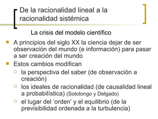 De la racionalidad lineal a la
      racionalidad sistémica
          La crisis del modelo científico
   A principios del siglo XX la ciencia dejar de ser
    observación del mundo (e información) para pasar
    a ser creación del mundo
   Estos cambios modifican
     la perspectiva del saber (de observación a
       creación)
     los ideales de racionalidad (de causalidad lineal
       a probabilística) (Sotolongo y Delgado)
     el lugar del ‘orden’ y el equilibrio (de la
       previsibilidad ordenada a la turbulencia)
 