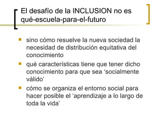 El desafío de la INCLUSION no es
qué-escuela-para-el-futuro

   sino cómo resuelve la nueva sociedad la
    necesidad de distribución equitativa del
    conocimiento
   qué características tiene que tener dicho
    conocimiento para que sea ‘socialmente
    válido’
   cómo se organiza el entorno social para
    hacer posible el ‘aprendizaje a lo largo de
    toda la vida’
 