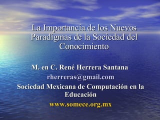 La Importancia de los Nuevos Paradigmas de la Sociedad del Conocimiento M. en C. René Herrera Santana  [email_address]   Sociedad Mexicana de Computación en la Educación www.somece.org.mx 